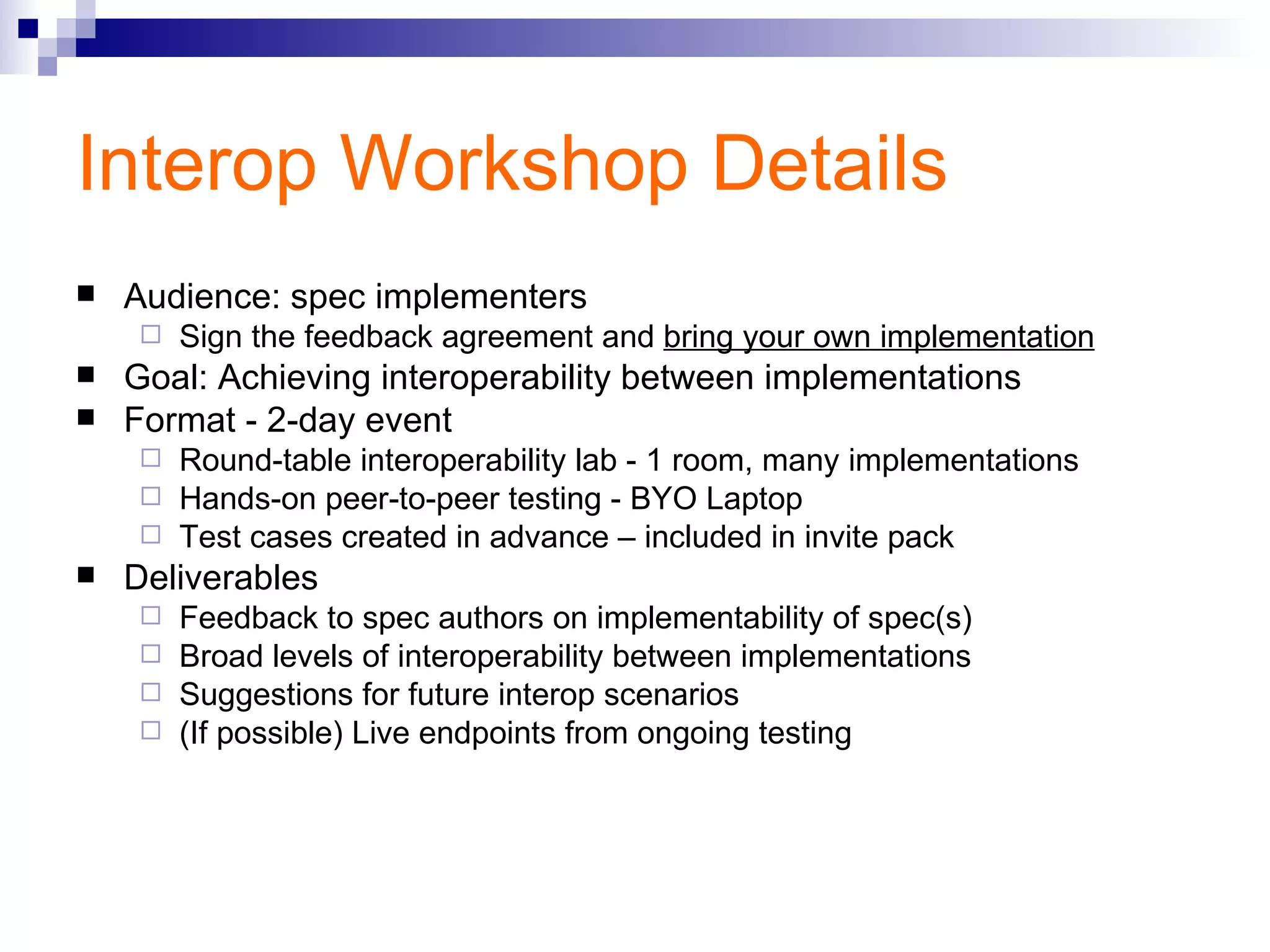 Interop Workshop Details Audience: spec implementers Sign the feedback agreement and  bring your own implementation Goal: Achieving interoperability between implementations Format - 2-day event Round-table interoperability lab - 1 room, many implementations Hands-on peer-to-peer testing - BYO Laptop Test cases created in advance – included in invite pack Deliverables Feedback to spec authors on implementability of spec(s) Broad levels of interoperability between implementations Suggestions for future interop scenarios (If possible) Live endpoints from ongoing testing 
