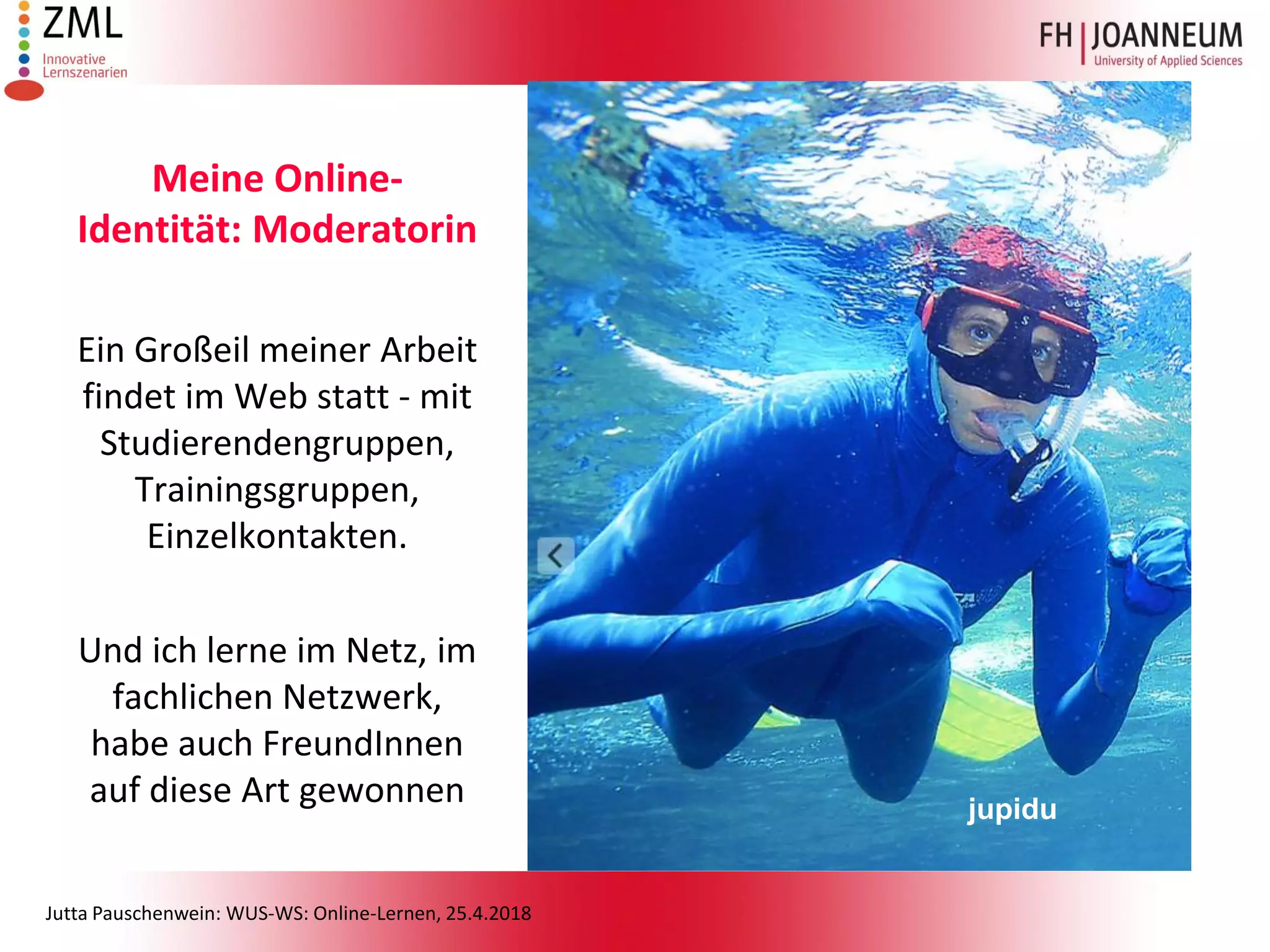 Jutta Pauschenwein: WUS-WS: Online-Lernen, 25.4.2018
Meine Online-
Identität: Moderatorin
Ein Großeil meiner Arbeit
findet im Web statt - mit
Studierendengruppen,
Trainingsgruppen,
Einzelkontakten.
Und ich lerne im Netz, im
fachlichen Netzwerk,
habe auch FreundInnen
auf diese Art gewonnen jupidu
 