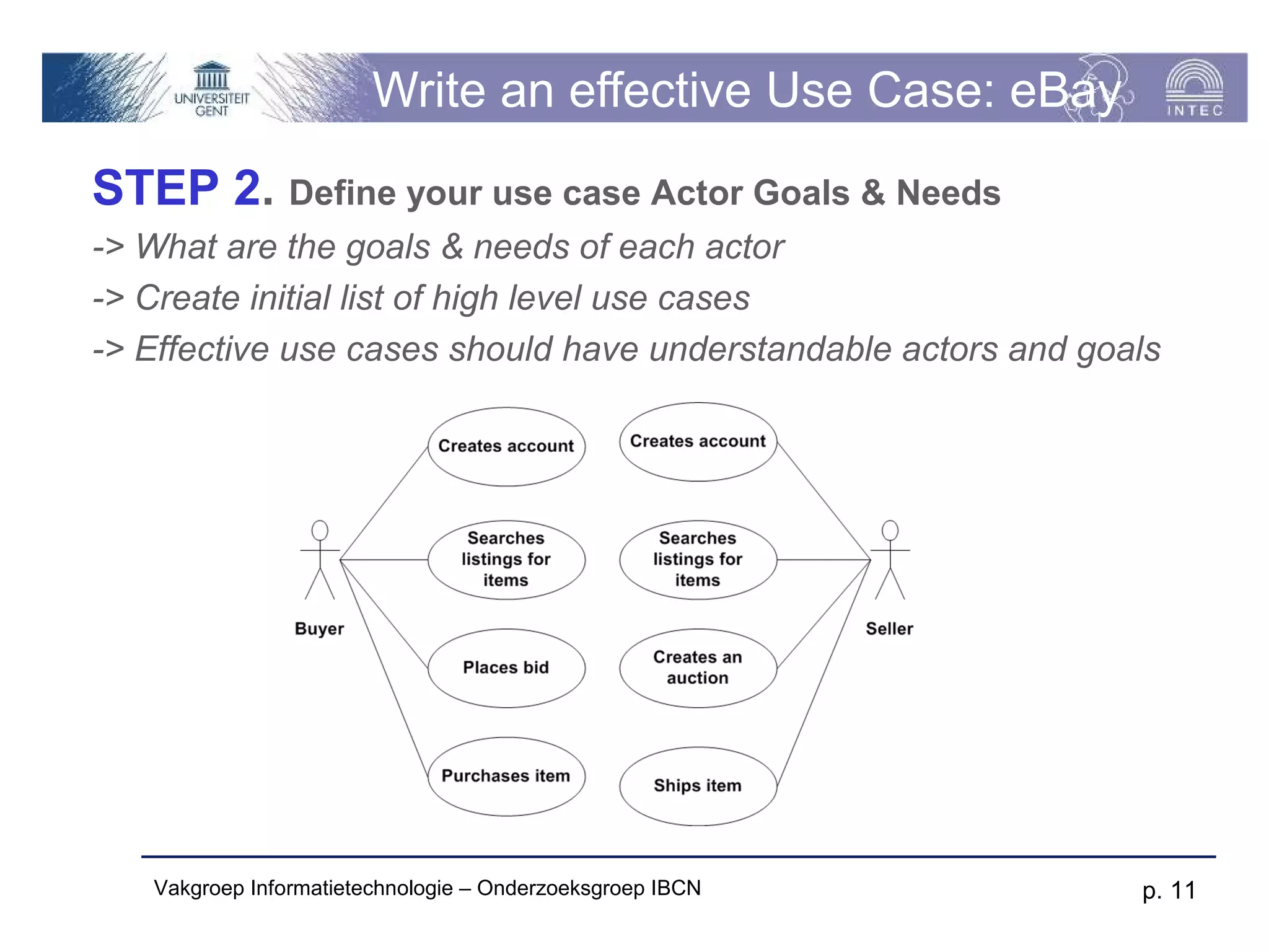 Write an effective Use Case: eBay
STEP 2. Define your use case Actor Goals & Needs
-> What are the goals & needs of each actor
-> Create initial list of high level use cases
-> Effective use cases should have understandable actors and goals




   Vakgroep Informatietechnologie – Onderzoeksgroep IBCN        p. 11
 