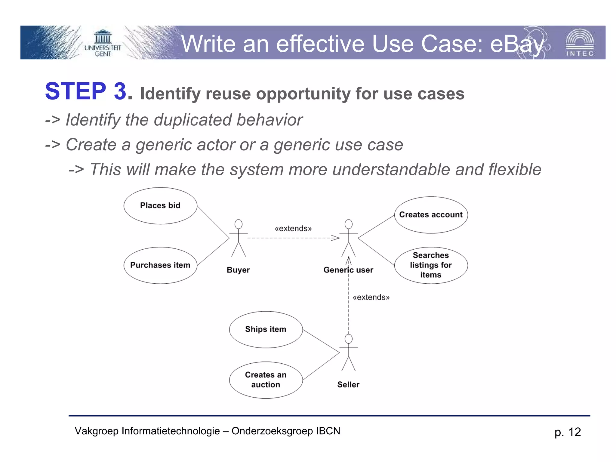 Write an effective Use Case: eBay
STEP 3. Identify reuse opportunity for use cases
-> Identify the duplicated behavior
-> Create a generic actor or a generic use case
    -> This will make the system more understandable and flexible




   Vakgroep Informatietechnologie – Onderzoeksgroep IBCN            p. 12
 