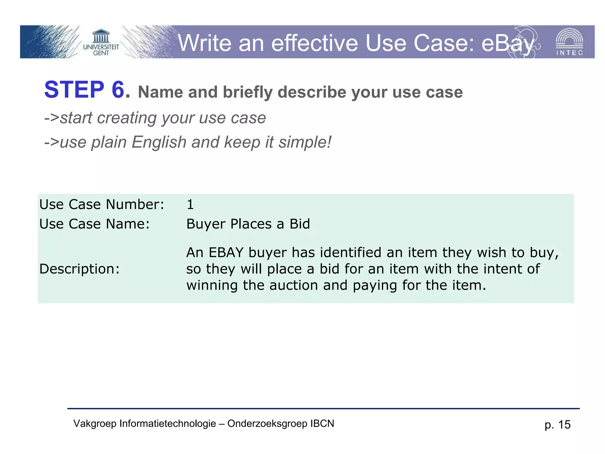 Write an effective Use Case: eBay
STEP 6. Name and briefly describe your use case
->start creating your use case
->use plain English and keep it simple!


Use Case Number:           1
Use Case Name:             Buyer Places a Bid

                           An EBAY buyer has identified an item they wish to buy,
Description:               so they will place a bid for an item with the intent of
                           winning the auction and paying for the item.




     Vakgroep Informatietechnologie – Onderzoeksgroep IBCN                     p. 15
 