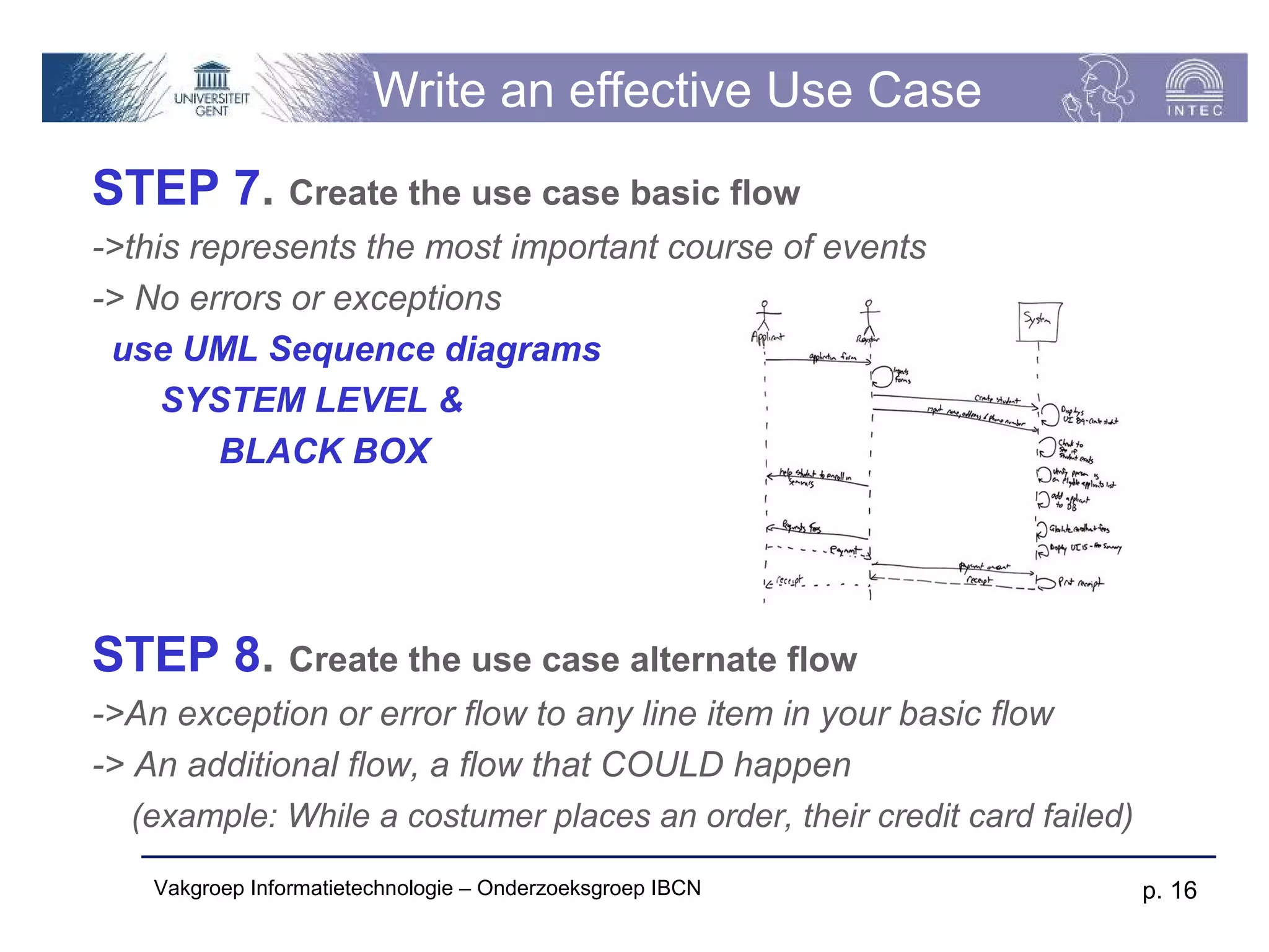 Write an effective Use Case
STEP 7. Create the use case basic flow
->this represents the most important course of events
-> No errors or exceptions
 use UML Sequence diagrams
     SYSTEM LEVEL &
         BLACK BOX




STEP 8. Create the use case alternate flow
->An exception or error flow to any line item in your basic flow
-> An additional flow, a flow that COULD happen
   (example: While a costumer places an order, their credit card failed)

    Vakgroep Informatietechnologie – Onderzoeksgroep IBCN                  p. 16
 