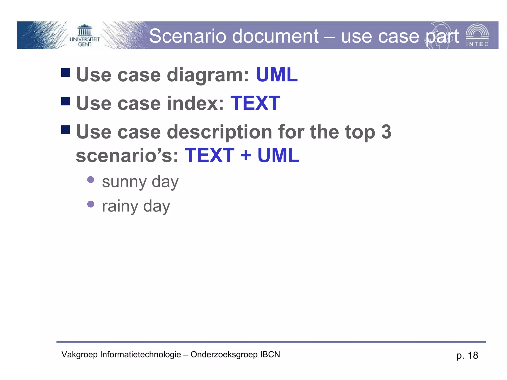 Scenario document – use case part
 Use case diagram: UML
 Use case index: TEXT
 Use case description for the top 3
  scenario’s: TEXT + UML
       sunny day
       rainy day




Vakgroep Informatietechnologie – Onderzoeksgroep IBCN   p. 18
 
