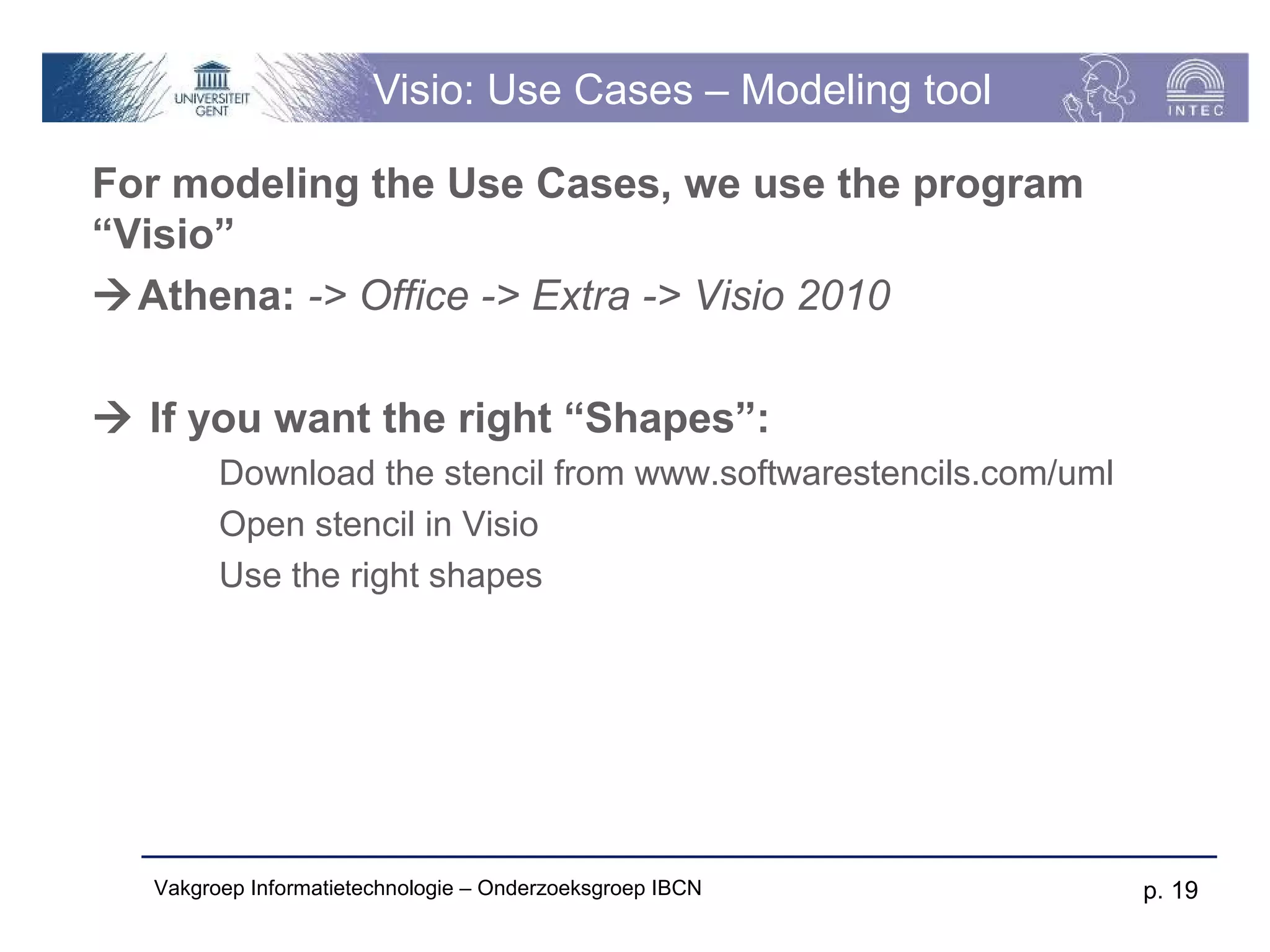 Visio: Use Cases – Modeling tool

For modeling the Use Cases, we use the program
“Visio”
Athena: -> Office -> Extra -> Visio 2010

 If you want the right “Shapes”:
         Download the stencil from www.softwarestencils.com/uml
         Open stencil in Visio
         Use the right shapes




   Vakgroep Informatietechnologie – Onderzoeksgroep IBCN          p. 19
 