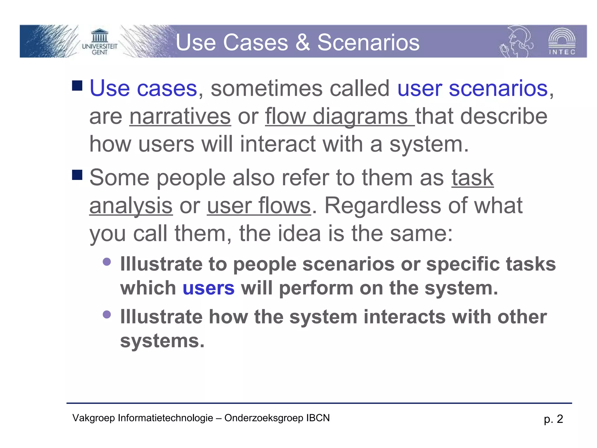 Use Cases & Scenarios
 Use  cases, sometimes called user scenarios,
  are narratives or flow diagrams that describe
  how users will interact with a system.
 Some people also refer to them as task
  analysis or user flows. Regardless of what
  you call them, the idea is the same:
       Illustrate to people scenarios or specific tasks
        which users will perform on the system.
       Illustrate how the system interacts with other
        systems.


Vakgroep Informatietechnologie – Onderzoeksgroep IBCN   p. 2
 