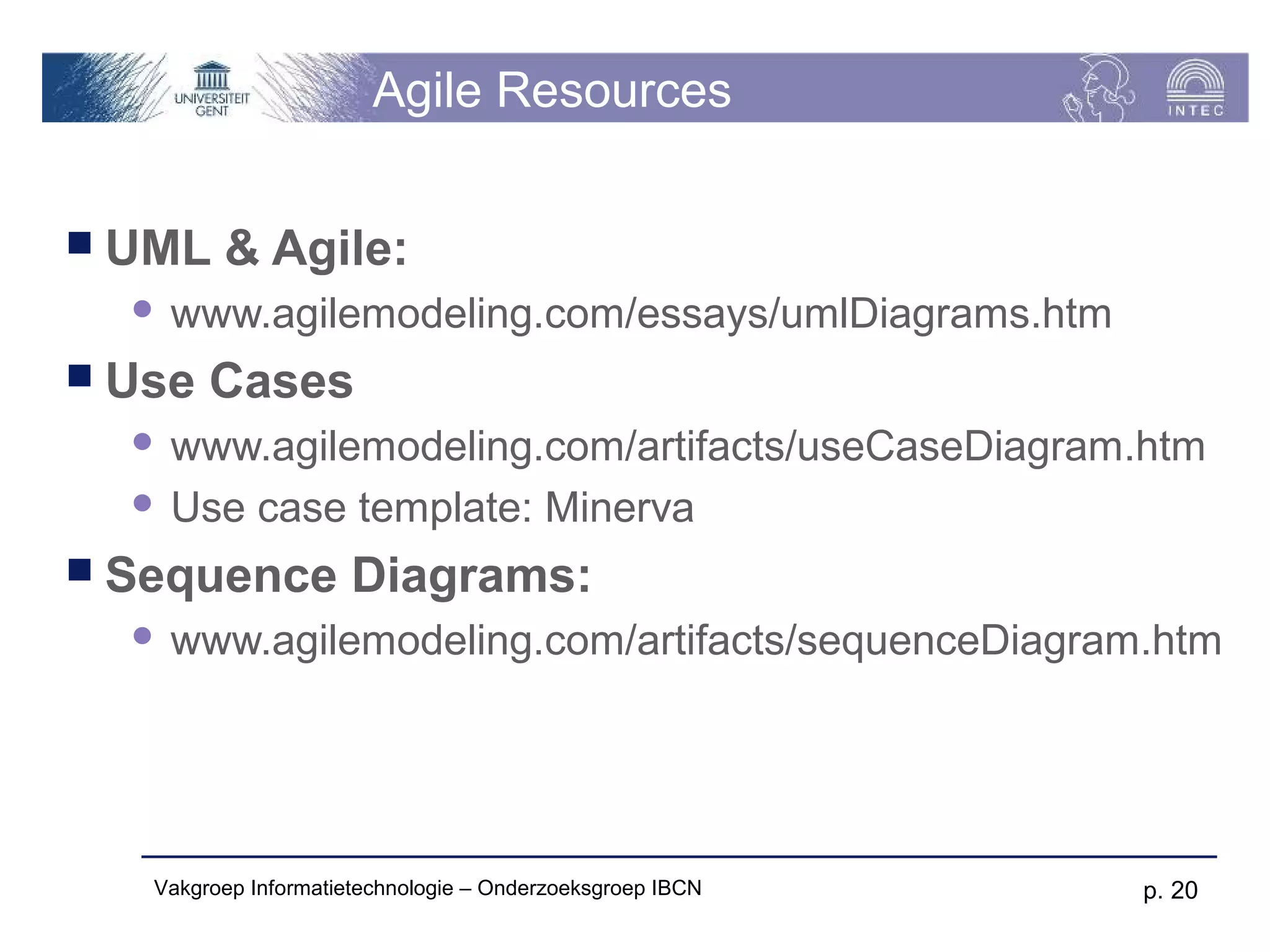 Agile Resources


 UML    & Agile:
     www.agilemodeling.com/essays/umlDiagrams.htm
 Use   Cases
   www.agilemodeling.com/artifacts/useCaseDiagram.htm
   Use case template: Minerva

 Sequence            Diagrams:
     www.agilemodeling.com/artifacts/sequenceDiagram.htm




   Vakgroep Informatietechnologie – Onderzoeksgroep IBCN   p. 20
 