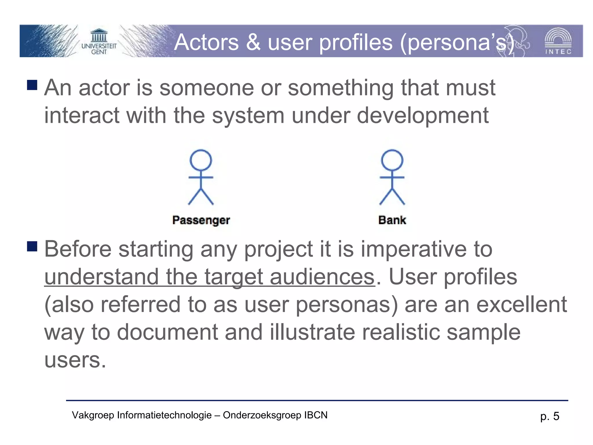 Actors & user profiles (persona’s)
 An actor is someone or something that must
 interact with the system under development




 Before starting any project it is imperative to
 understand the target audiences. User profiles
 (also referred to as user personas) are an excellent
 way to document and illustrate realistic sample
 users.

    Vakgroep Informatietechnologie – Onderzoeksgroep IBCN     p. 5
 