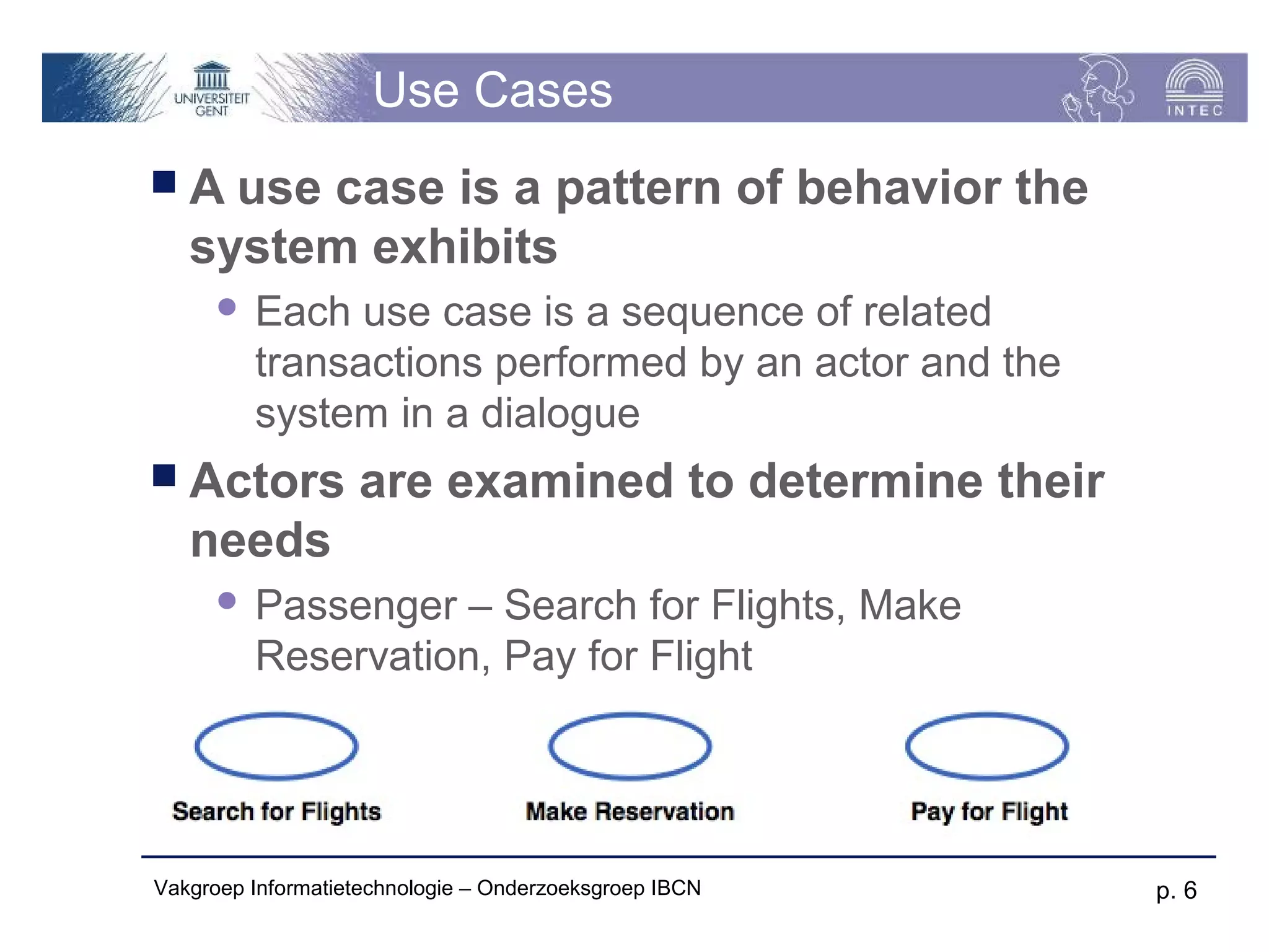 Use Cases
A   use case is a pattern of behavior the
   system exhibits
         Each use case is a sequence of related
          transactions performed by an actor and the
          system in a dialogue
 Actors           are examined to determine their
   needs
         Passenger – Search for Flights, Make
          Reservation, Pay for Flight




Vakgroep Informatietechnologie – Onderzoeksgroep IBCN   p. 6
 