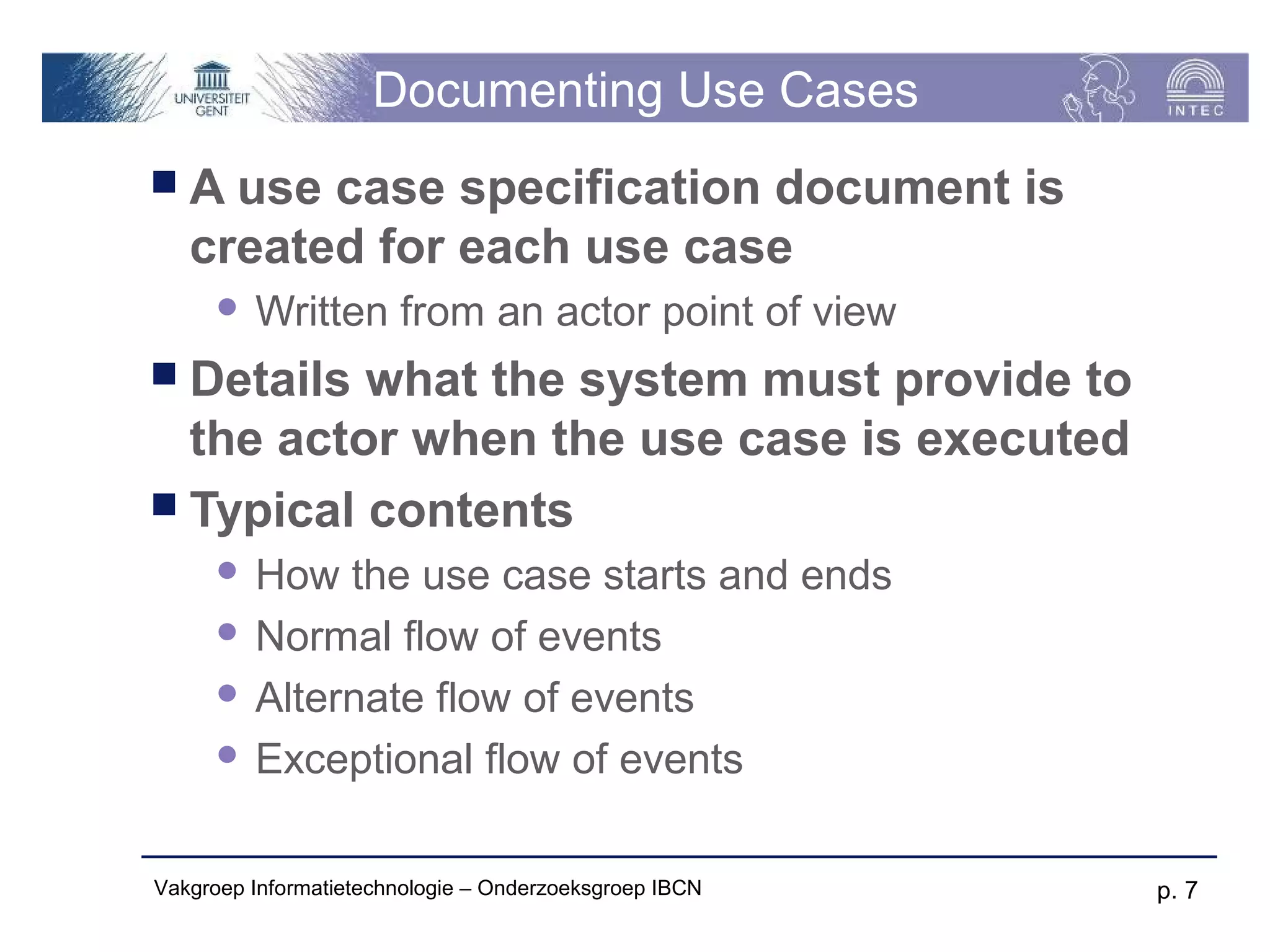 Documenting Use Cases
A   use case specification document is
   created for each use case
         Written from an actor point of view
 Details what the system must provide to
  the actor when the use case is executed
 Typical contents
       How the use case starts and ends
       Normal flow of events

       Alternate flow of events

       Exceptional flow of events



Vakgroep Informatietechnologie – Onderzoeksgroep IBCN   p. 7
 