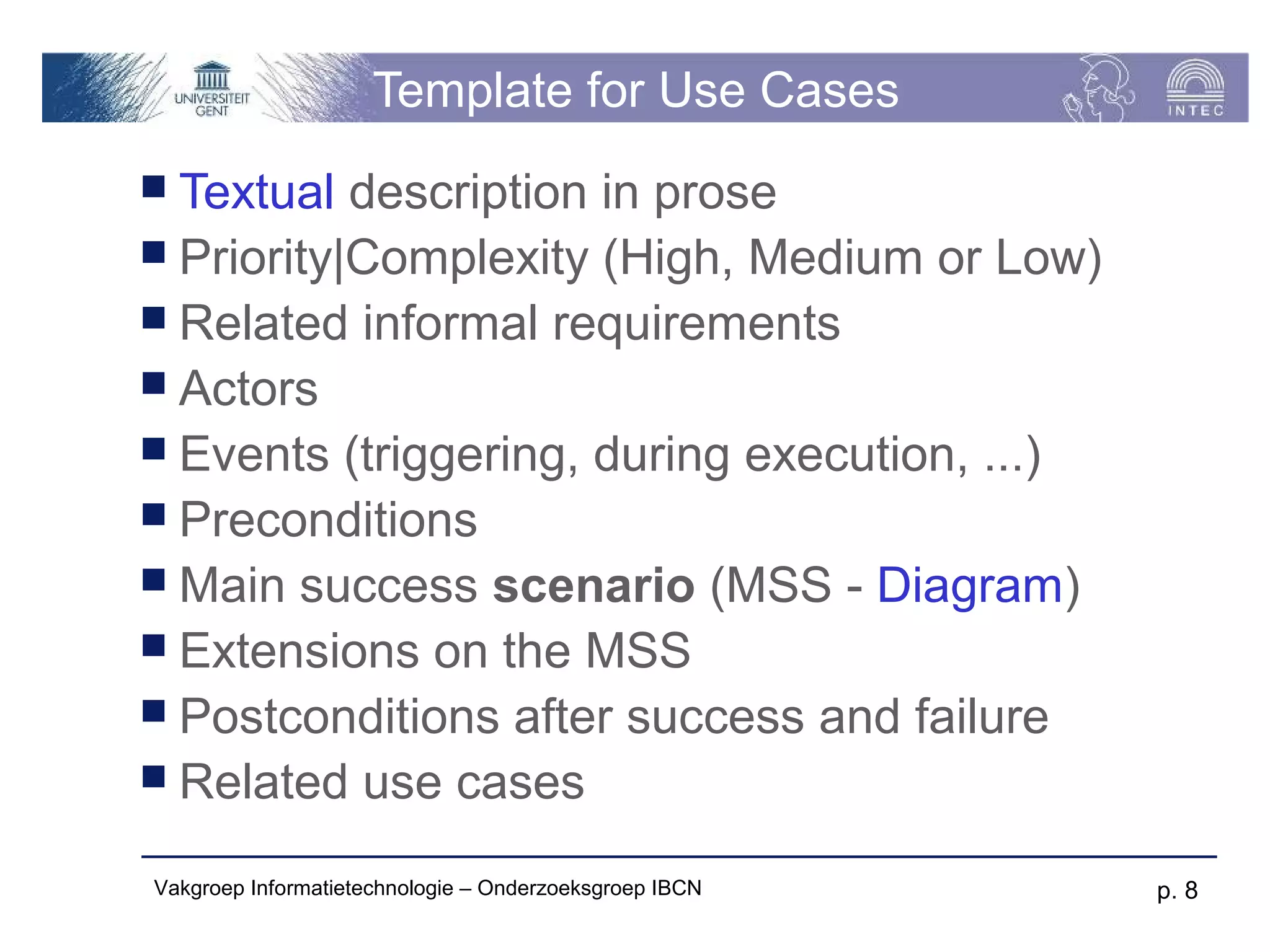 Template for Use Cases
 Textual  description in prose
 Priority|Complexity (High, Medium or Low)
 Related informal requirements
 Actors
 Events (triggering, during execution, ...)
 Preconditions
 Main success scenario (MSS - Diagram)
 Extensions on the MSS
 Postconditions after success and failure
 Related use cases

Vakgroep Informatietechnologie – Onderzoeksgroep IBCN   p. 8
 