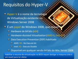 Requisitos do Hyper-VHyper-Vé o nome da tecnologia de Virtualização existente no Windows Server 2008É um papeldo Windows 2008, que requer: Hardware de 64 bits (x64) Hardware-AssistedVirtualization(AMD-V, Intel-VT) Data ExecutionPrevention(DEP) habilitadoAMD: NX-No Execute bitIntel: XD-Execute DisableDisponível em qualquerversão 64 bits do Win. Server 2008 
Habilitar o recurso de virtualização na BIOS requer desligar a máquina (não é um reset) para ter efeito  