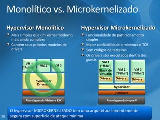 26 
Monolítico vs. Microkernelizado 
HypervisorMonolítico Mais simples que um kernelmoderno, mais ainda complexoContém seus próprios modelos de drivers 
HypervisorMicrokernelizadoFuncionalidade de particionamentosimplesMaior confiabilidade e minimiza o TCBSem códigos de terceirosOs driverssão executados dentro dos guests 
VM 1 
(“Admin”) VM 3HardwarehypervisorVM 2(“Filha”) 
VM 3 
(“Filha”) Stack de Virtualiz. 
VM 1(“Mãe”) Drivers 
Drivers 
Drivers 
Drivers 
DriversDrivers 
DriversDrivers 
DrivershypervisorVM 2HardwareDrivers 
DriversDrivers 
Abordagem do VMware ESXAbordagem do Hyper-V 
O hypervisorMICROKERNELIZADO tem uma arquitetura inerentemente segura com superfície de ataque mínima  