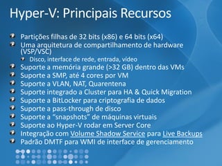 Hyper-V: Principais RecursosPartições filhas de 32 bits (x86) e 64 bits (x64) Uma arquitetura de compartilhamento de hardware (VSP/VSC) Disco, interface de rede, entrada, vídeoSuporte a memória grande (>32 GB) dentro das VMsSuporte a SMP, até 4 cores por VMSuporte a VLAN, NAT, QuarentenaSuporte integrado a Cluster para HA & QuickMigrationSuporte a BitLockerpara criptografia de dadosSuporte a pass-throughde discoSuporte a “snapshots” de máquinas virtuaisSuporte ao Hyper-V rodar em Server CoreIntegração com Volume ShadowServicepara LiveBackupsPadrão DMTF para WMI de interface de gerenciamento  