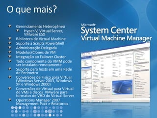 O que mais? Gerenciamento HeterogêneoHyper-V, Virtual Server, VMwareESXBiblioteca de Virtual MachineSuporte a Scripts PowerShellAdministraçãoDelegadaModelos/Clones de VMIntegração ao FailoverClusterTodo componente do VMM pode ser instalado remotamenteSuporte para hosts em uma Rede de PerímetroConversões de Físico para Virtual (Windows Server 2003, Windows XP e Windows 2000) Conversões de Virtual para Virtual de VMse discos VMwarepara formatos de VHD do Virtual ServerOperationsManager 2007 Management Pack e Relatórios  