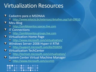 Virtualization ResourcesCadastroparao MSDNAAhttp://www.estacio.br/extensao/detalhes.asp?cd=39910MeuBloghttp://jonildosantos.spaces.live.comIT Connectionshttp://jonildosantos.groups.live.comVirtualization Home Pagehttp://www.microsoft.com/virtualization/ Windows Server 2008 Hyper-V RTMhttp://support.microsoft.com/kb/950050Virtualization TechCenterhttp://technet.microsoft.com/virtualization/ System Center Virtual Machine Managerhttp://www.microsoft.com/scvmm  
