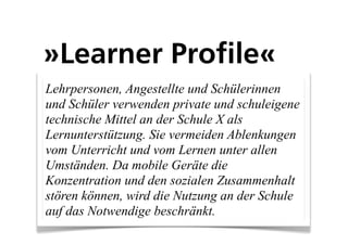 »Learner Profile«
Lehrpersonen, Angestellte und Schülerinnen
und Schüler verwenden private und schuleigene
technische Mittel an der Schule X als
Lernunterstützung. Sie vermeiden Ablenkungen
vom Unterricht und vom Lernen unter allen
Umständen. Da mobile Geräte die
Konzentration und den sozialen Zusammenhalt
stören können, wird die Nutzung an der Schule
auf das Notwendige beschränkt.
 