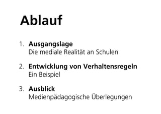 Ablauf
1. Ausgangslage
   Die mediale Realität an Schulen

2. Entwicklung von Verhaltensregeln
   Ein Beispiel

3. Ausblick
   Medienpädagogische Überlegungen
 