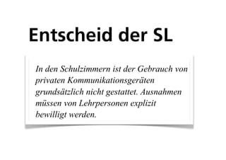 Entscheid der SL
In den Schulzimmern ist der Gebrauch von
privaten Kommunikationsgeräten
grundsätzlich nicht gestattet. Ausnahmen
müssen von Lehrpersonen explizit
bewilligt werden.
 