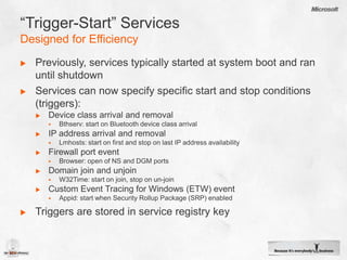 “Trigger-Start” ServicesDesigned for EfficiencyPreviously, services typically started at system boot and ran until shutdownServices can now specify specific start and stop conditions (triggers):Device class arrival and removalBthserv: start on Bluetooth device class arrivalIP address arrival and removalLmhosts: start on first and stop on last IP address availabilityFirewall port eventBrowser: open of NS and DGM portsDomain join and unjoinW32Time: start on join, stop on un-joinCustom Event Tracing for Windows (ETW) eventAppid: start when Security Rollup Package (SRP) enabledTriggers are stored in service registry key