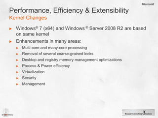 Performance, Efficiency & ExtensibilityKernel ChangesWindows® 7 (x64) and Windows ® Server 2008 R2 are based on same kernelEnhancements in many areas: Multi-core and many-core processingRemoval of several coarse-grained locks Desktop and registry memory management optimizationsProcess & Power efficiencyVirtualizationSecurityManagement