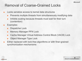 Removal of Coarse-Grained LocksLocks serialize access to kernel data structuresPrevents multiple threads from simultaneously modifying data Inhibits scaling because threads must wait for their turn (contention)Examples:Dispatcher LockMemory Manager PFN LockCache Manager Virtual Address Control Block (VACB) LockObject Manager Type LockEither replaced with lock-free algorithms or with finer-grained synchronization mechanisms