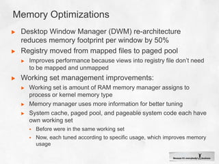 Memory OptimizationsDesktop Window Manager (DWM) re-architecture reduces memory footprint per window by 50%Registry moved from mapped files to paged poolImproves performance because views into registry file don’t need to be mapped and unmappedWorking set management improvements:Working set is amount of RAM memory manager assigns to process or kernel memory typeMemory manager uses more information for better tuningSystem cache, paged pool, and pageable system code each have own working setBefore were in the same working setNow, each tuned according to specific usage, which improves memory usage