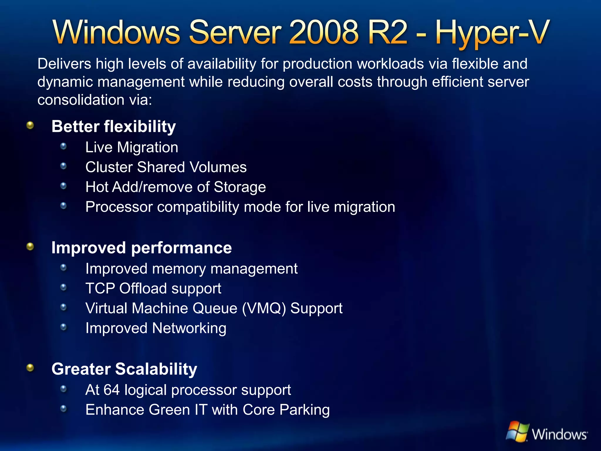 Delivers high levels of availability for production workloads via flexible and
dynamic management while reducing overall costs through efficient server
consolidation via:
  Better flexibility
       Live Migration
       Cluster Shared Volumes
       Hot Add/remove of Storage
       Processor compatibility mode for live migration

  Improved performance
       Improved memory management
       TCP Offload support
       Virtual Machine Queue (VMQ) Support
       Improved Networking

  Greater Scalability
       At 64 logical processor support
       Enhance Green IT with Core Parking
 