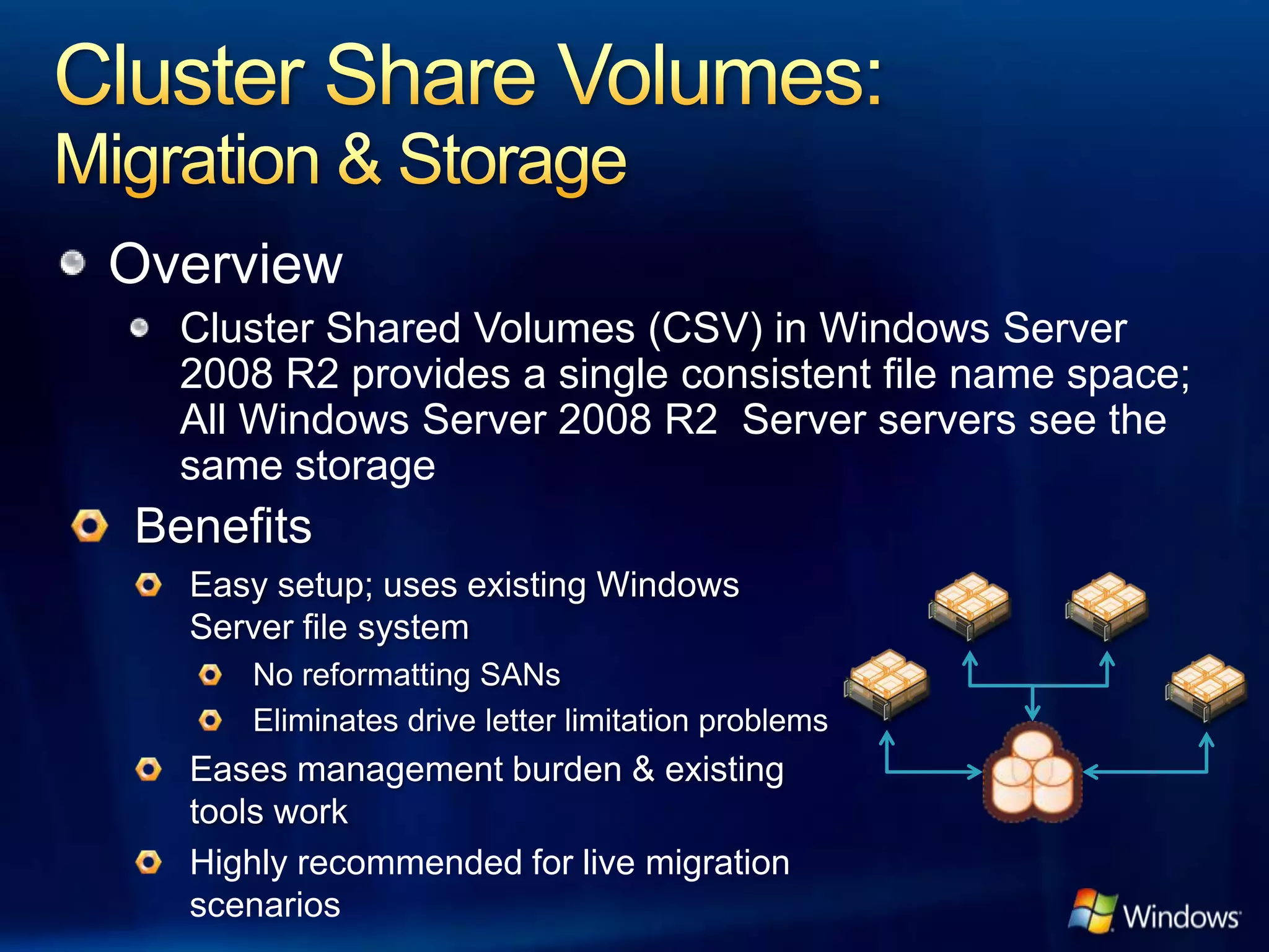 Overview
  Cluster Shared Volumes (CSV) in Windows Server
  2008 R2 provides a single consistent file name space;
  All Windows Server 2008 R2 Server servers see the
  same storage




  Highly recommended for live migration
  scenarios
 