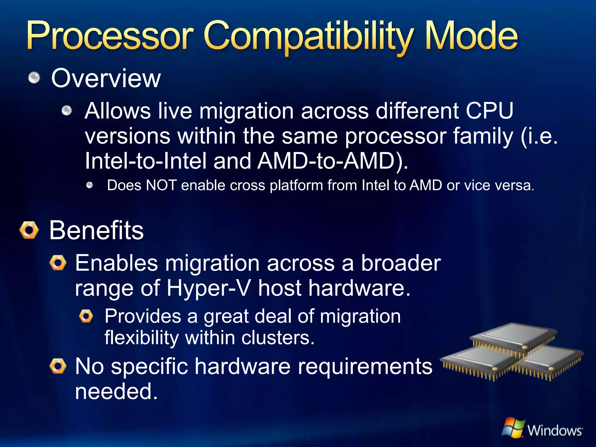 Overview
  Allows live migration across different CPU
  versions within the same processor family (i.e.
  Intel-to-Intel and AMD-to-AMD).
    Does NOT enable cross platform from Intel to AMD or vice versa.




 Enables migration across a broader
 range of Hyper-V host hardware.
   Provides a great deal of migration
   flexibility within clusters.
 No specific hardware requirements
 needed.
 