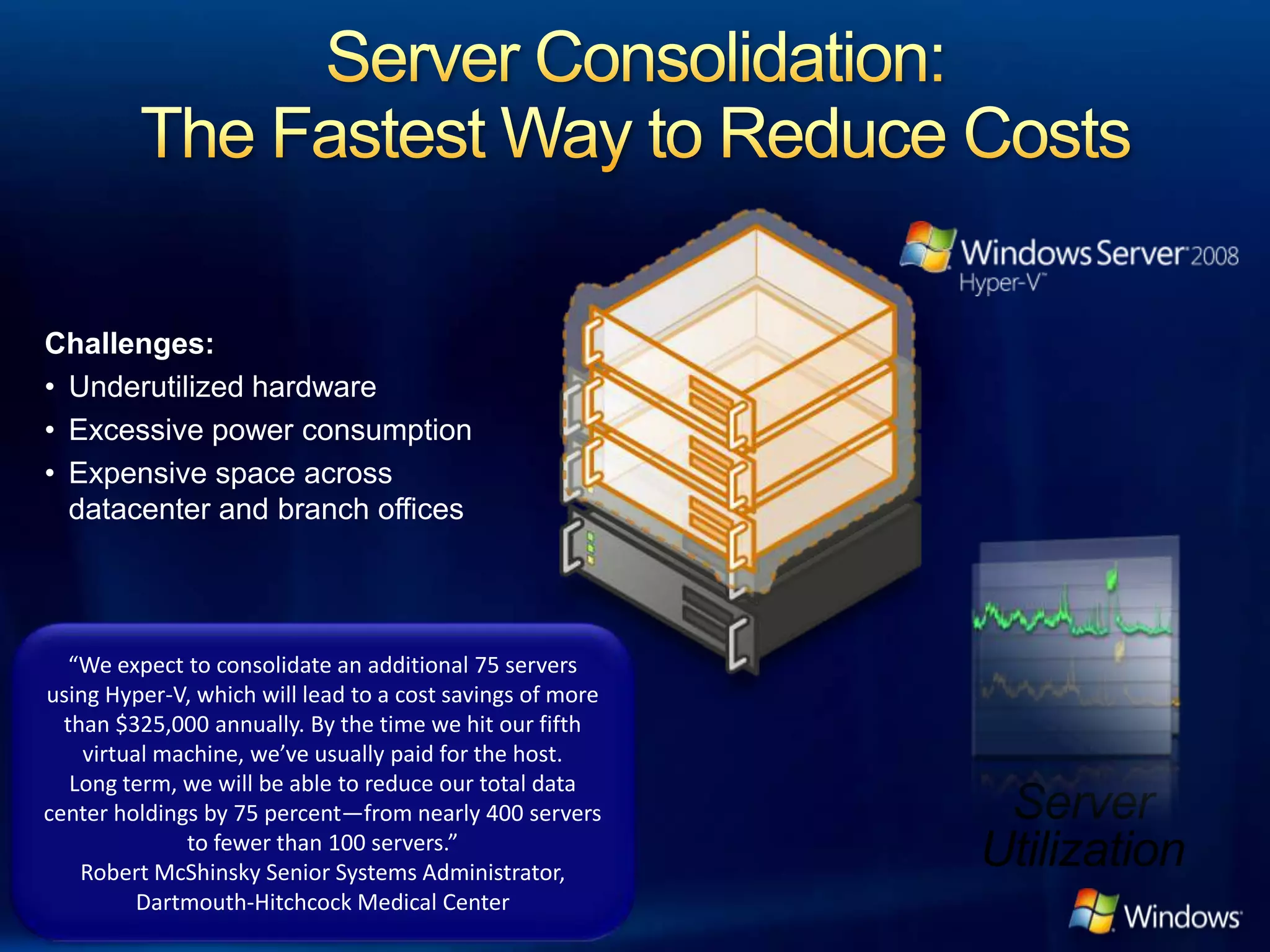 Challenges:
• Underutilized hardware
• Excessive power consumption
• Expensive space across
  datacenter and branch offices




   “We expect to consolidate an additional 75 servers
using Hyper-V, which will lead to a cost savings of more
  than $325,000 annually. By the time we hit our fifth
    virtual machine, we’ve usually paid for the host.
   Long term, we will be able to reduce our total data
center holdings by 75 percent—from nearly 400 servers
              to fewer than 100 servers.”
    Robert McShinsky Senior Systems Administrator,
          Dartmouth-Hitchcock Medical Center
 