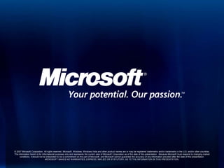 © 2007 Microsoft Corporation. All rights reserved. Microsoft, Windows, Windows Vista and other product names are or may be registered trademarks and/or trademarks in the U.S. and/or other countries.
The information herein is for informational purposes only and represents the current view of Microsoft Corporation as of the date of this presentation. Because Microsoft must respond to changing market
     conditions, it should not be interpreted to be a commitment on the part of Microsoft, and Microsoft cannot guarantee the accuracy of any information provided after the date of this presentation.
                                 MICROSOFT MAKES NO WARRANTIES, EXPRESS, IMPLIED OR STATUTORY, AS TO THE INFORMATION IN THIS PRESENTATION.
 
