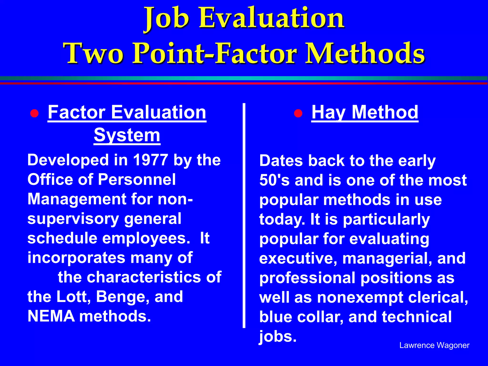 Lawrence Wagoner
Job Evaluation
Two Point-Factor Methods
 Factor Evaluation
System
Developed in 1977 by the
Office of Personnel
Management for non-
supervisory general
schedule employees. It
incorporates many of
the characteristics of
the Lott, Benge, and
NEMA methods.
 Hay Method
Dates back to the early
50's and is one of the most
popular methods in use
today. It is particularly
popular for evaluating
executive, managerial, and
professional positions as
well as nonexempt clerical,
blue collar, and technical
jobs.
 