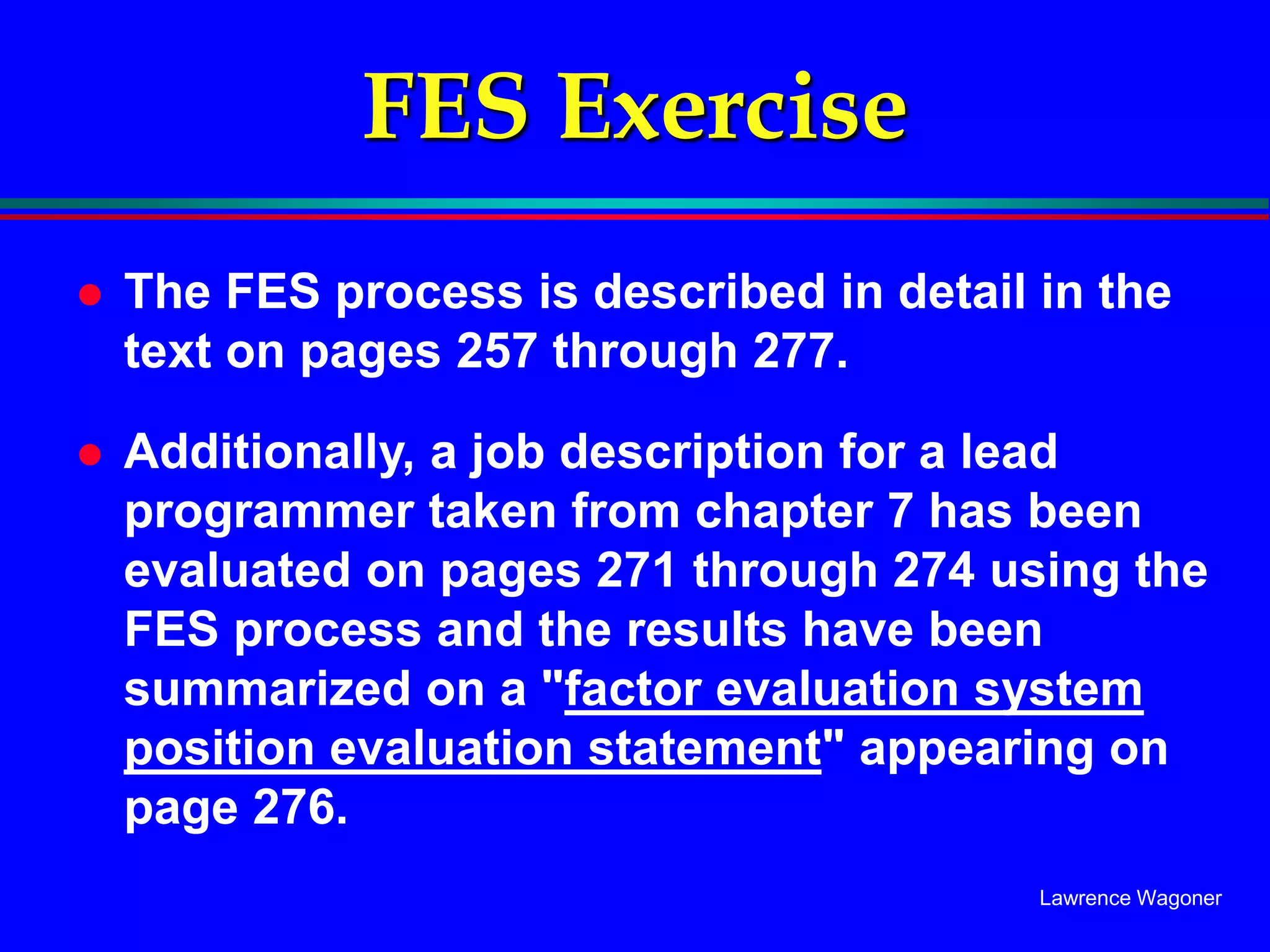 Lawrence Wagoner
FES Exercise
 The FES process is described in detail in the
text on pages 257 through 277.
 Additionally, a job description for a lead
programmer taken from chapter 7 has been
evaluated on pages 271 through 274 using the
FES process and the results have been
summarized on a "factor evaluation system
position evaluation statement" appearing on
page 276.
 