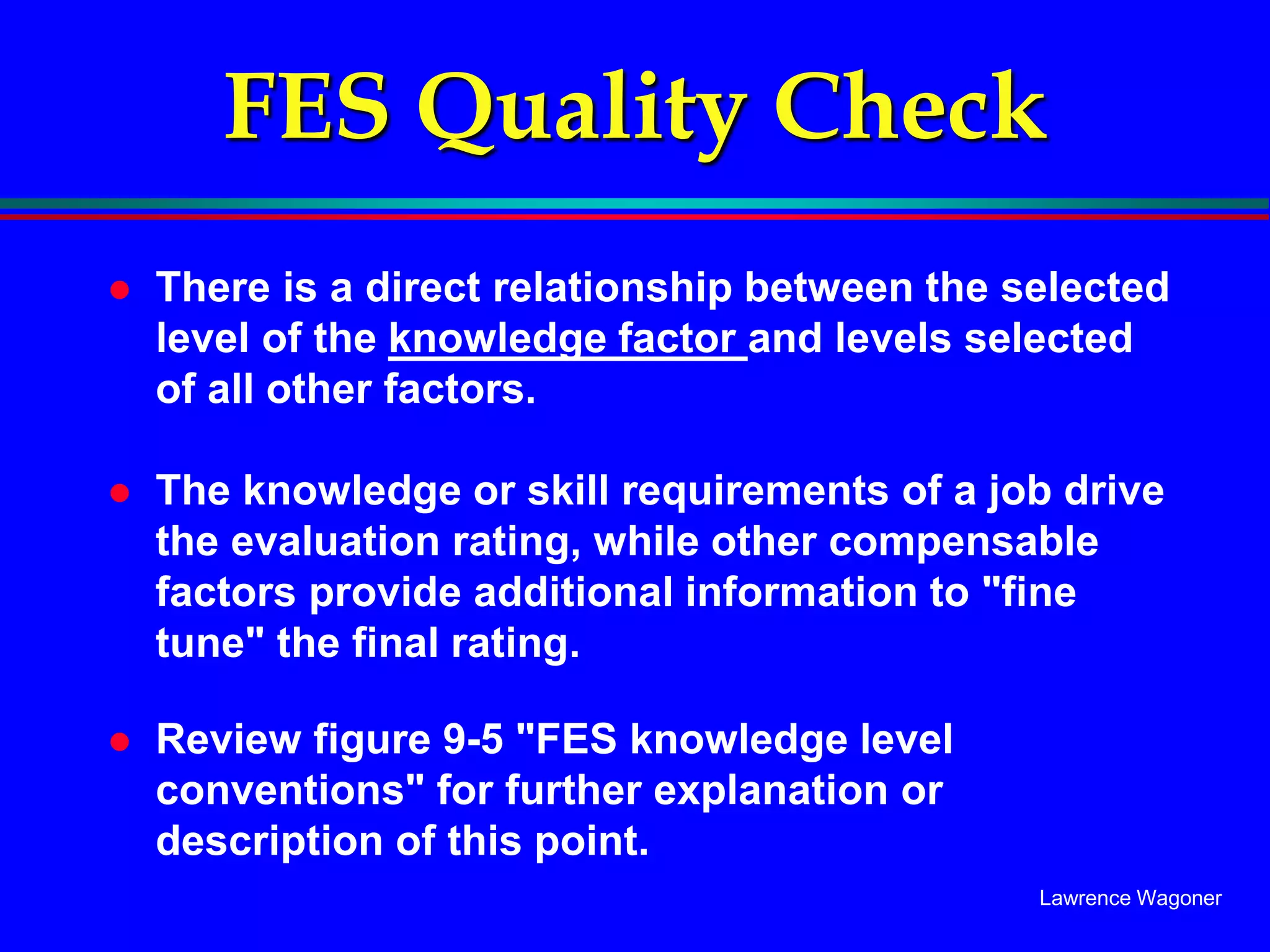 Lawrence Wagoner
FES Quality Check
 There is a direct relationship between the selected
level of the knowledge factor and levels selected
of all other factors.
 The knowledge or skill requirements of a job drive
the evaluation rating, while other compensable
factors provide additional information to "fine
tune" the final rating.
 Review figure 9-5 "FES knowledge level
conventions" for further explanation or
description of this point.
 