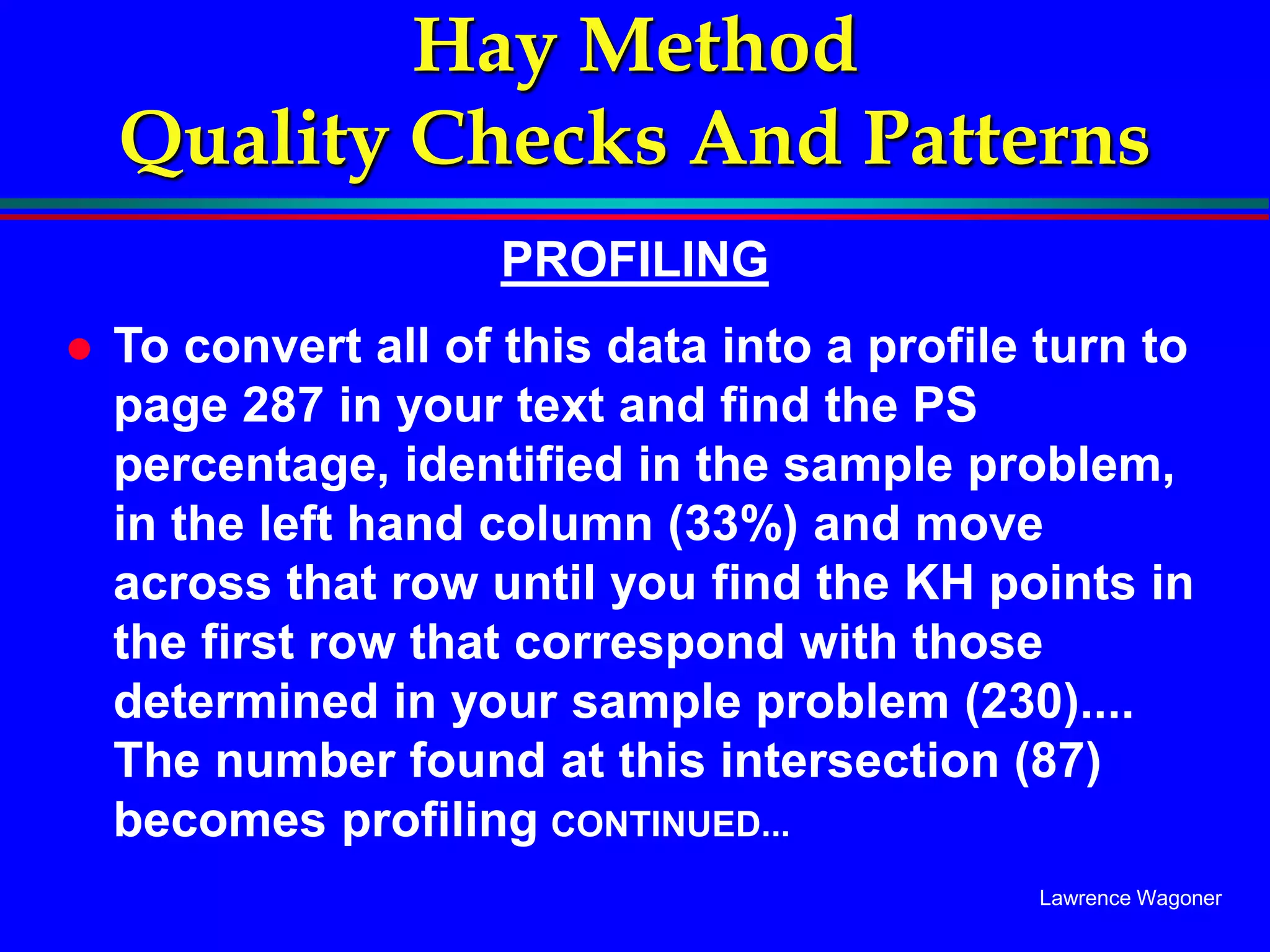 Lawrence Wagoner
Hay Method
Quality Checks And Patterns
PROFILING
 To convert all of this data into a profile turn to
page 287 in your text and find the PS
percentage, identified in the sample problem,
in the left hand column (33%) and move
across that row until you find the KH points in
the first row that correspond with those
determined in your sample problem (230)....
The number found at this intersection (87)
becomes profiling CONTINUED...
 
