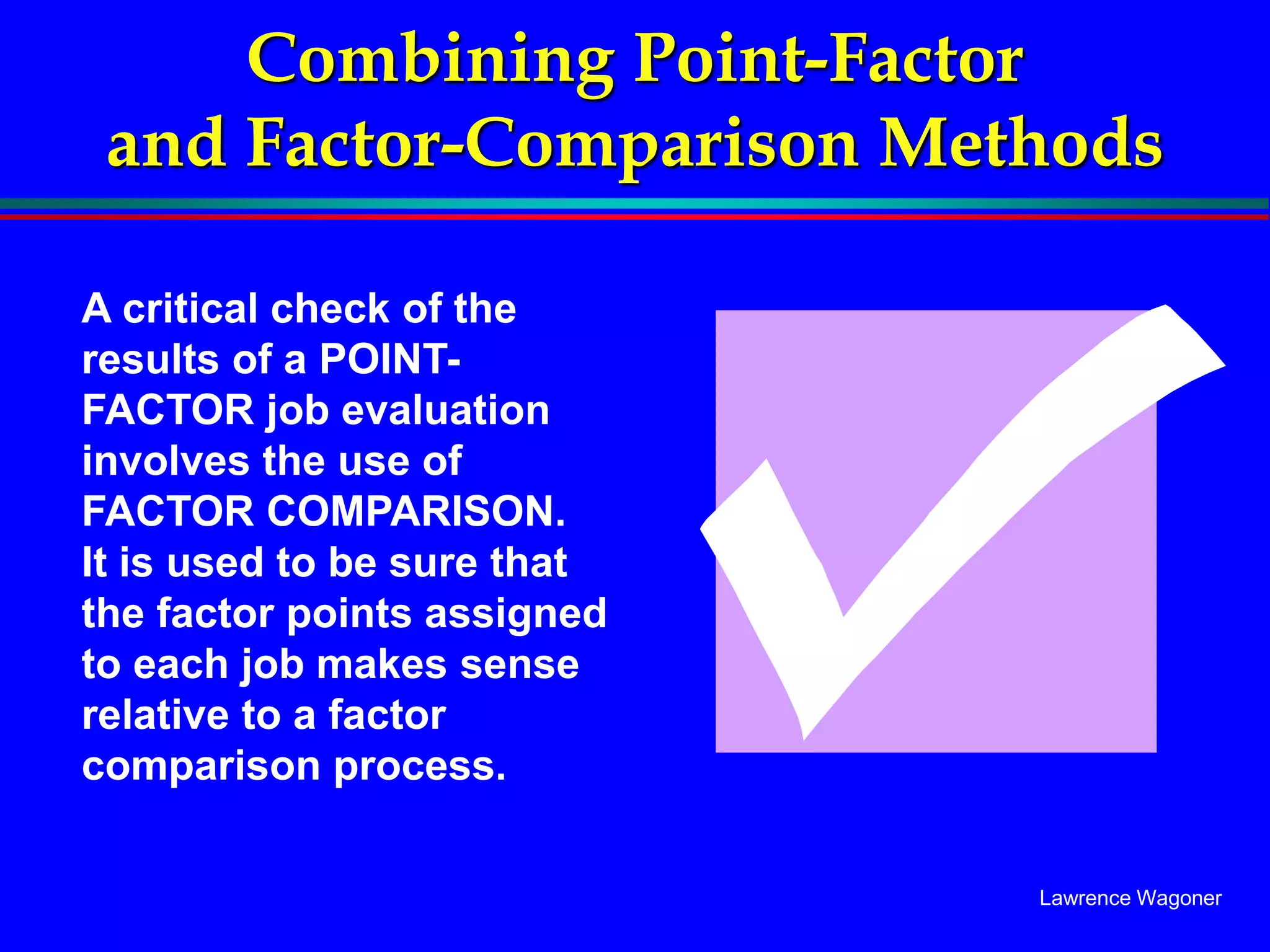 Lawrence Wagoner
Combining Point-Factor
and Factor-Comparison Methods
A critical check of the
results of a POINT-
FACTOR job evaluation
involves the use of
FACTOR COMPARISON.
It is used to be sure that
the factor points assigned
to each job makes sense
relative to a factor
comparison process.
 