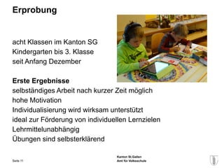 Erprobung


acht Klassen im Kanton SG
Kindergarten bis 3. Klasse
seit Anfang Dezember

Erste Ergebnisse
selbständiges Arbeit nach kurzer Zeit möglich
hohe Motivation
Individualisierung wird wirksam unterstützt
ideal zur Förderung von individuellen Lernzielen
Lehrmittelunabhängig
Übungen sind selbsterklärend

                                 Kanton St.Gallen
Seite 11                         Amt für Volksschule
 