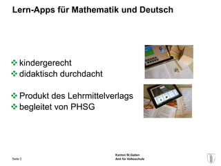 Lern-Apps für Mathematik und Deutsch




 kindergerecht
 didaktisch durchdacht

 Produkt des Lehrmittelverlags
 begleitet von PHSG




                          Kanton St.Gallen
Seite 2                   Amt für Volksschule
 