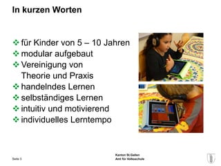 In kurzen Worten


 für Kinder von 5 – 10 Jahren
 modular aufgebaut
 Vereinigung von
  Theorie und Praxis
 handelndes Lernen
 selbständiges Lernen
 intuitiv und motivierend
 individuelles Lerntempo


                          Kanton St.Gallen
Seite 3                   Amt für Volksschule
 