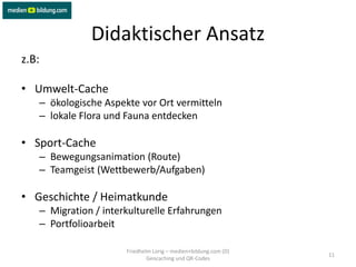 Didaktischer Ansatz
z.B:

• Umwelt-Cache
   – ökologische Aspekte vor Ort vermitteln
   – lokale Flora und Fauna entdecken

• Sport-Cache
   – Bewegungsanimation (Route)
   – Teamgeist (Wettbewerb/Aufgaben)

• Geschichte / Heimatkunde
   – Migration / interkulturelle Erfahrungen
   – Portfolioarbeit

                      Friedhelm Lorig – medien+bildung.com (D)
                                                                 11
                              Geocaching und QR-Codes
 