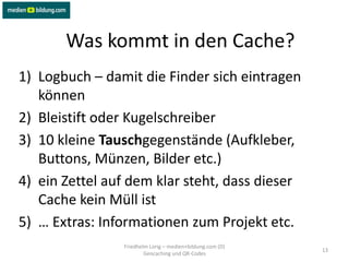 Was kommt in den Cache?
1) Logbuch – damit die Finder sich eintragen
   können
2) Bleistift oder Kugelschreiber
3) 10 kleine Tauschgegenstände (Aufkleber,
   Buttons, Münzen, Bilder etc.)
4) ein Zettel auf dem klar steht, dass dieser
   Cache kein Müll ist
5) … Extras: Informationen zum Projekt etc.
                Friedhelm Lorig – medien+bildung.com (D)
                                                           13
                        Geocaching und QR-Codes
 