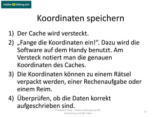 Koordinaten speichern
1) Der Cache wird versteckt.
2) „Fange die Koordinaten ein!“. Dazu wird die
   Software auf dem Handy benutzt. Am
   Versteck notiert man die genauen
   Koordinaten des Caches.
3) Die Koordinaten können zu einem Rätsel
   verpackt werden, einer Rechenaufgabe oder
   einem Reim.
4) Überprüfen, ob die Daten korrekt
   aufgeschrieben sind.
                Friedhelm Lorig – medien+bildung.com (D)
                                                           17
                        Geocaching und QR-Codes
 