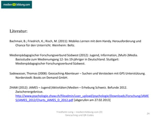 Literatur:

Bachmair, B.; Friedrich, K.; Risch, M. (2011): Mobiles Lernen mit dem Handy. Herausforderung und
    Chance für den Unterricht. Weinheim: Beltz.


Medienpädagogischer Forschungsverbund Südwest (2012): Jugend, Information, (Multi-)Media.
   Basisstudie zum Medienumgang 12- bis 19-jähriger in Deutschland. Stuttgart:
   Medienpädagogischer Forschungsverbund Südwest.


Sadewasser, Thomas (2008): Geocaching Abenteuer – Suchen und Verstecken mit GPS Unterstützung.
    Norderstedt: Books on Demand GmbH.


ZHAW (2012): JAMES – Jugend|Aktivitäten|Medien – Erhebung Schweiz. Befunde 2012.
   Zwischenergebnisse.
   http://www.psychologie.zhaw.ch/fileadmin/user_upload/psychologie/Downloads/Forschung/JAME
   S/JAMES_2012/Charts_JAMES_D_2012.pdf [abgerufen am 27.02.2013]


                                  Friedhelm Lorig – medien+bildung.com (D)
                                                                                                   24
                                          Geocaching und QR-Codes
 