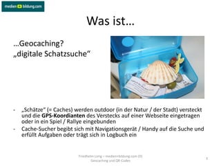 Was ist…
…Geocaching?
„digitale Schatzsuche“




-   „Schätze“ (= Caches) werden outdoor (in der Natur / der Stadt) versteckt
    und die GPS-Koordianten des Verstecks auf einer Webseite eingetragen
    oder in ein Spiel / Rallye eingebunden
-   Cache-Sucher begibt sich mit Navigationsgerät / Handy auf die Suche und
    erfüllt Aufgaben oder trägt sich in Logbuch ein


                          Friedhelm Lorig – medien+bildung.com (D)
                                                                               3
                                  Geocaching und QR-Codes
 
