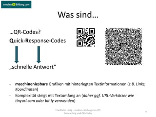 Was sind…
…QR-Codes?
Quick-Response-Codes



„schnelle Antwort“

-   maschinenlesbare Grafiken mit hinterlegten Textinformationen (z.B. Links,
    Koordinaten)
-   Komplexität steigt mit Textumfang an (daher ggf. URL-Verkürzer wie
    tinyurl.com oder bit.ly verwenden)

                          Friedhelm Lorig – medien+bildung.com (D)
                                                                            4
                                  Geocaching und QR-Codes
 
