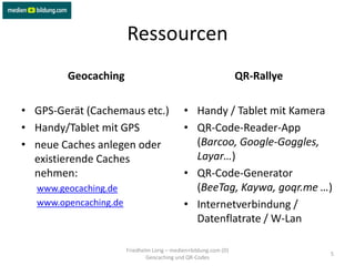 Ressourcen
        Geocaching                                                QR-Rallye

• GPS-Gerät (Cachemaus etc.)                 • Handy / Tablet mit Kamera
• Handy/Tablet mit GPS                       • QR-Code-Reader-App
• neue Caches anlegen oder                     (Barcoo, Google-Goggles,
  existierende Caches                          Layar…)
  nehmen:                                    • QR-Code-Generator
  www.geocaching.de                            (BeeTag, Kaywa, goqr.me …)
  www.opencaching.de                         • Internetverbindung /
                                               Datenflatrate / W-Lan

                       Friedhelm Lorig – medien+bildung.com (D)
                                                                              5
                               Geocaching und QR-Codes
 