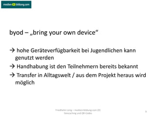 byod – „bring your own device“

 hohe Geräteverfügbarkeit bei Jugendlichen kann
 genutzt werden
 Handhabung ist den Teilnehmern bereits bekannt
 Transfer in Alltagswelt / aus dem Projekt heraus wird
 möglich



                  Friedhelm Lorig – medien+bildung.com (D)
                                                             9
                          Geocaching und QR-Codes
 