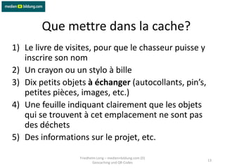 Que mettre dans la cache?
1) Le livre de visites, pour que le chasseur puisse y
   inscrire son nom
2) Un crayon ou un stylo à bille
3) Dix petits objets à échanger (autocollants, pin’s,
   petites pièces, images, etc.)
4) Une feuille indiquant clairement que les objets
   qui se trouvent à cet emplacement ne sont pas
   des déchets
5) Des informations sur le projet, etc.

                  Friedhelm Lorig – medien+bildung.com (D)
                                                             13
                          Geocaching und QR-Codes
 