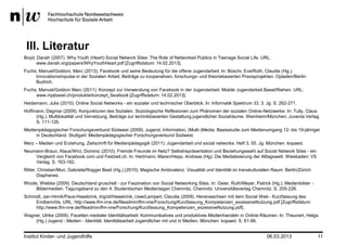 III. Literatur
Boyd, Danah (2007). Why Youth (Heart) Social Network Sites: The Role of Networked Publics in Teenage Social Life. URL:
      www.danah.org/papers/WhyYouthHeart.pdf [Zugriffsdatum: 14.02.2013].
Fuchs, Manuel/Goldoni, Marc (2013). Facebook und seine Bedeutung für die offene Jugendarbeit. In: Büschi, Eva/Roth, Claudia (Hg.).
     Innovationsimpulse in der Sozialen Arbeit. Beiträge zu kooperativen, forschungs- und theoriebasierten Praxisprojekten. Opladen/Berlin:
     Budrich.
Fuchs, Manuel/Goldoni Marc (2011). Konzept zur Verwendung von Facebook in der Jugendarbeit. Mobile Jugendarbeit Basel/Riehen. URL:
     www.mjabasel.ch/produkte/konzept_facebook [Zugriffsdatum: 14.02.2013].
Heidemann, Julia (2010). Online Social Networks - ein sozialer und technischer Überblick. In: Informatik Spektrum 33, 3. Jg. S. 262-271.
Hoffmann, Dagmar (2009). Konjunkturen des Sozialen. Soziologische Reflexionen zum Phänomen der sozialen Online-Netzwerke. In: Tully, Claus
     (Hg.). Multilokalität und Vernetzung. Beiträge zur technikbasierten Gestaltung jugendlicher Sozialräume. Weinheim/München: Juventa Verlag.
     S. 111-126.
Medienpädagogischer Forschungsverbund Südwest (2009). Jugend, Information, (Multi-)Media. Basisstudie zum Medienumgang 12- bis 19-jähriger
     in Deutschland. Stuttgart: Medienpädagogischer Forschungsverbund Südwest.
Merz – Medien und Erziehung, Zeitschrift für Medienpädagogik (2011): Jugendarbeit und social networks. Heft 3, 55. Jg. München. kopaed.
Neumann-Braun, Klaus/Wirz, Dominic (2010). Fremde Freunde im Netz? Selbstrepräsentation und Beziehungswahl auf Social Network Sites - ein
    Vergleich von Facebook.com und Festzeit.ch. In: Hartmann, Maren/Hepp, Andreas (Hg). Die Mediatisierung der Alltagswelt. Wiesbaden: VS
    Verlag. S. 163-182.
Ritter, Christian/Muri, Gabriela/Rogger Basil (Hg.) (2010). Magische Ambivalenz. Visualität und Identität im transkulturellen Raum. Berlin/Zürich:
       Diaphanes.
Rhode, Wiebke (2009). Deutschland gruschelt - zur Faszination von Social Networking Sites. In: Geier, Ruth/Meyer, Patrick (Hg.). Medienbilder -
     Bildermedien. Tagungsband zu den 4. Studentischen Medientagen Chemnitz. Chemnitz: Universitätsverlag Chemnitz. S. 205-226.
Schmidt, Jan-Hinrik/Paus-Hasebrink, Ingrid/Hasebrink, Uwe/Lampert, Claudia (2009). Heranwachsen mit dem Social Web - Kurzfassung des
     Endberichts. URL: http://www.lfm-nrw.de/fileadmin/lfm-nrw/Forschung/Kurzfassung_Kompetenzen_exzessiveNutzung.pdf [Zugriffsdatum:
     http://www.lfm-nrw.de/fileadmin/lfm-nrw/Forschung/Kurzfassung_Kompetenzen_exzessiveNutzung.pdf].
Wagner, Ulrike (2009). Facetten medialer Identitätsarbeit: Kommunikatives und produktives Medienhandeln in Online-Räumen. In: Theunert, Helga
    (Hg.) Jugend - Medien - Identität. Identitätsarbeit Jugendlicher mit und in Medien. München: kopaed. S. 81-96.


Institut Kinder- und Jugendhilfe                                                                                           06.03.2013                11
 