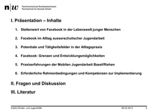 I. Präsentation – Inhalte
    1. Stellenwert von Facebook in der Lebenswelt junger Menschen

    2. Facebook im Alltag ausserschulischer Jugendarbeit

    3. Potentiale und Tätigkeitsfelder in der Alltagspraxis

    4. Facebook: Grenzen und Entwicklungsmöglichkeiten

    5. Praxiserfahrungen der Mobilen Jugendarbeit Basel/Riehen

    6. Erforderliche Rahmenbedingungen und Kompetenzen zur Implementierung


II. Fragen und Diskussion
III. Literatur


Institut Kinder- und Jugendhilfe                                    06.03.2013   2
 